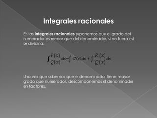 En las integrales racionales suponemos que el grado del
numerador es menor que del denominador, si no fuera así
se dividiría.
Una vez que sabemos que el denominador tiene mayor
grado que numerador, descomponemos el denominador
en factores.
Integrales racionales
 
