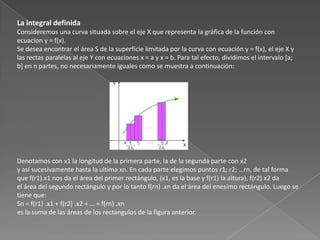 La integral definida
Consideremos una curva situada sobre el eje X que representa la gráfica de la función con
ecuacion y = f(x).
Se desea encontrar el área S de la superficie limitada por la curva con ecuación y = f(x), el eje X y
las rectas paralelas al eje Y con ecuaciones x = a y x = b. Para tal efecto, dividimos el intervalo [a;
b] en n partes, no necesariamente iguales como se muestra a continuación:
Denotamos con x1 la longitud de la primera parte, la de la segunda parte con x2
y así sucesivamente hasta la ultima xn. En cada parte elegimos puntos r1; r2; …rn, de tal forma
que f(r1).x1 nos da el área del primer rectángulo, (x1, es la base y f(r1) la altura), f(r2) x2 da
el área del segundo rectángulo y por lo tanto f(rn) .xn da el área del enesimo rectángulo. Luego se
tiene que:
Sn = f(r1) .x1 + f(r2) .x2 + … + f(rn) .xn
es la suma de las áreas de los rectangulos de la figura anterior.
 