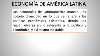Las economías de Latinoamérica marcan una
notoria diversidad en lo que se refiere a las
políticas económicas existentes, siendo una
región diversa en lo referente a lo político y
económico, y así mismo inestable
ECONOMÍA DE AMÉRICA LATINA
 