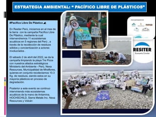 ESTRATEGIA AMBIENTAL: “ PACÍFICO LIBRE DE PLÁSTICOS”
#Pacífico Libre De Plástico 🌊
En Resiter Perú, iniciamos en el mes de
la tierra con la campaña Pacífico Libre
De Plástico, mediante la cual
intervendremos 11 ecosistemas
acuáticos en 5 regiones del Perú , a
través de la recolección de residuos
sólidos y concientización a actores
involucrados .
El sábado 2 de abril del 2022, se da la
campaña limpiando la playa Tre Picos
con nuestros aliados estratégicos
Ministerio del Ambiente - Perú, Nexa
Resources, Municipalidad de Miraflores,
quienes en conjunto recolectamos 10.3
Kg. de residuos, siendo estos en su
mayoría plásticos en proceso de
degradación.
Posterior a este evento se continuo
interviniendo más ecosistemas
acuáticos de la mano de Antamina,
HOCHSCHILD, Sierra Metals Inc. Nexa
Resources y Volcán
 