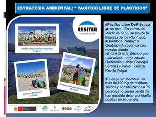 #Pacífico Libre De Plástico
🌊 no para . En el mes de
Marzo del 2022 se realizo la
limpieza de los Río Puyco,
#Quebrada Pumayo y
Quebrada Arcopampa con
nuestro cliente
HOCHSCHILD, liderado por
Iván Armas, Jorge Alfredo
Quintanilla, Jahira Reategui
Barboza y Vania Fiorenza
Revilla Melgar
En conjunto recolectamos
más de 100 Kg de residuos
sólidos y sensibilizamos a 75
personas, quienes desde ya
han decidido dejar una huella
positiva en el planeta.
ESTRATEGIA AMBIENTAL: “ PACÍFICO LIBRE DE PLÁSTICOS”
 