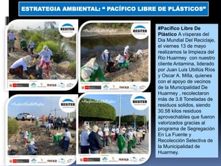 ESTRATEGIA AMBIENTAL: “ PACÍFICO LIBRE DE PLÁSTICOS”
#Pacífico Libre De
Plástico A vísperas del
Dia Mundial Del Reciclaje,
el viernes 13 de mayo
realizamos la limpieza del
Rio Huarmey con nuestro
cliente Antamina, liderado
por Juan Luis Ubillús Ríos
y Oscar A. Milla, quienes
con el apoyo de vecinos
de la Municipalidad De
Huarmey , recolectaron
más de 3.8 Toneladas de
residuos solidos, siendo
30.58 kilos residuos
aprovechables que fueron
valorizados gracias al
programa de Segregación
En La Fuente y
Recolección Selectiva de
la Municipalidad de
Huarmey.
 