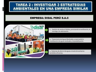 EMPRESA: DISAL PERÚ S.A.C
1. Gestión de residuos Sólidos, priorizando la reutilización, el
reciclaje y la valorización.
2. Tratamiento de Aguas Residuales, propiciando la
reutilización de aguas residuales y la potabilización.
3. Sistemas de ahorro de aguas a través de sanitarios
portátiles eficientes.
 