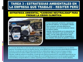 ESTRATEGIA AMBIENTAL: “CARBONO NEUTRALIDAD” PARA
FRENAR LA CRISIS CLIMÁTICA
El buen desempeño ambiental y operacional
del vehículo eléctrico, ha impulsado a Resiter
Perú a proponer vehículos eléctricos en
otros servicios como en la recolección interna
de residuos sólidos.
Además, está apostando por la adquisición de
unidades vehiculares a gas natural vehicular
(GNV), con las cuales disminuirá en hasta
un 30% la emisión de GEI en comparación a
las unidades vehiculares de gasolina o diesel.
En contraste, Resiter Perú no solo está implementando estrategias para la disminución de GEI de cara a sus clientes
externos, sino también de cara a sus clientes internos, ya que desde el año 2020 se encuentra desarrollando el programa
EcoScore, a través del cual mide la huella ambiental de sus colaboradores según el consumo de agua, energía y
aprovechamiento de residuos sólidos generados durante sus operaciones.Además, este 2022 agregó un cuarto
indicador: Huella de carbono en transporte, a través del cual mide las emisiones de CO 2 equivalente generado por sus
colaboradores en dirección a sus centros de trabajo, ello con la finalidad de promover el uso de transporte sostenible
como bicicletas, transporte eléctrico o realizar carpooling entre los colaboradores que vivan en distritos aledaños.
 