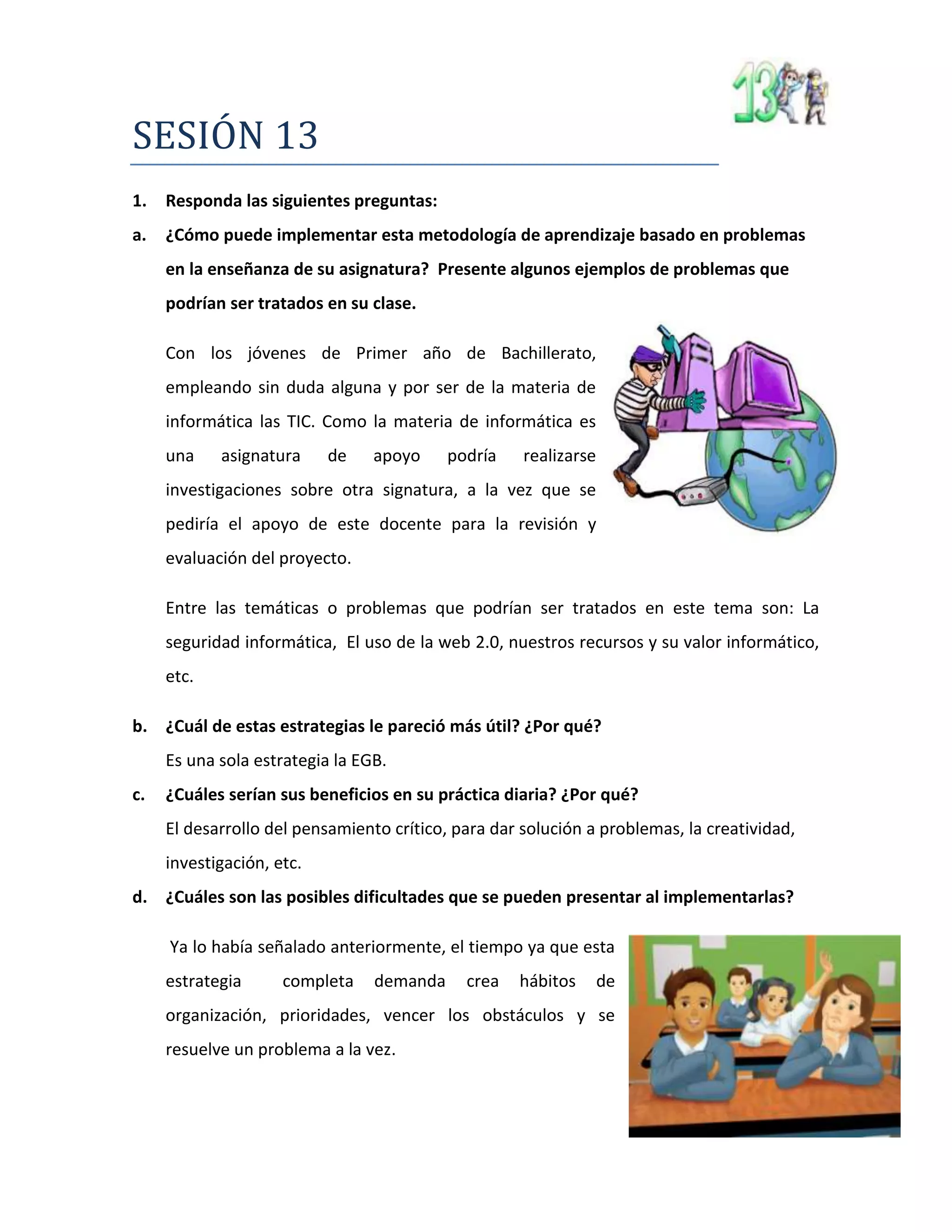 SESIÓN 13
1. Responda las siguientes preguntas:
a. ¿Cómo puede implementar esta metodología de aprendizaje basado en problemas
en la enseñanza de su asignatura? Presente algunos ejemplos de problemas que
podrían ser tratados en su clase.
Con los jóvenes de Primer año de Bachillerato,
empleando sin duda alguna y por ser de la materia de
informática las TIC. Como la materia de informática es
una asignatura de apoyo podría realizarse
investigaciones sobre otra signatura, a la vez que se
pediría el apoyo de este docente para la revisión y
evaluación del proyecto.
Entre las temáticas o problemas que podrían ser tratados en este tema son: La
seguridad informática, El uso de la web 2.0, nuestros recursos y su valor informático,
etc.
b. ¿Cuál de estas estrategias le pareció más útil? ¿Por qué?
Es una sola estrategia la EGB.
c. ¿Cuáles serían sus beneficios en su práctica diaria? ¿Por qué?
El desarrollo del pensamiento crítico, para dar solución a problemas, la creatividad,
investigación, etc.
d. ¿Cuáles son las posibles dificultades que se pueden presentar al implementarlas?
Ya lo había señalado anteriormente, el tiempo ya que esta
estrategia completa demanda crea hábitos de
organización, prioridades, vencer los obstáculos y se
resuelve un problema a la vez.