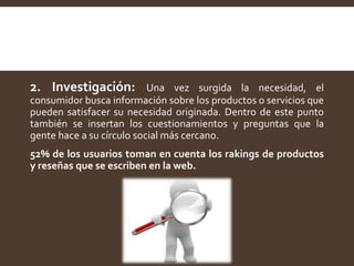 2. Investigación: Una vez surgida la necesidad, el
consumidor busca información sobre los productos o servicios que
pueden satisfacer su necesidad originada. Dentro de este punto
también se insertan los cuestionamientos y preguntas que la
gente hace a su círculo social más cercano.
52% de los usuarios toman en cuenta los rakings de productos
y reseñas que se escriben en la web.
 