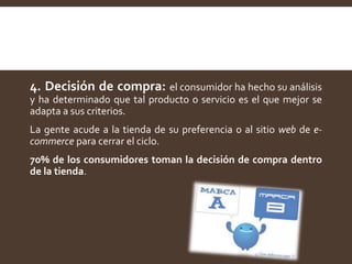 4. Decisión de compra: el consumidor ha hecho su análisis
y ha determinado que tal producto o servicio es el que mejor se
adapta a sus criterios.
La gente acude a la tienda de su preferencia o al sitio web de e-
commerce para cerrar el ciclo.
70% de los consumidores toman la decisión de compra dentro
de la tienda.
 