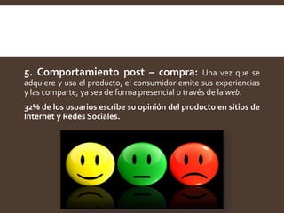 5. Comportamiento post – compra: Una vez que se
adquiere y usa el producto, el consumidor emite sus experiencias
y las comparte, ya sea de forma presencial o través de la web.
32% de los usuarios escribe su opinión del producto en sitios de
Internet y Redes Sociales.
 
