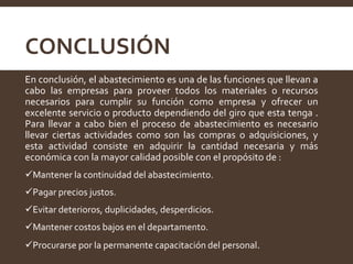 CONCLUSIÓN
En conclusión, el abastecimiento es una de las funciones que llevan a
cabo las empresas para proveer todos los materiales o recursos
necesarios para cumplir su función como empresa y ofrecer un
excelente servicio o producto dependiendo del giro que esta tenga .
Para llevar a cabo bien el proceso de abastecimiento es necesario
llevar ciertas actividades como son las compras o adquisiciones, y
esta actividad consiste en adquirir la cantidad necesaria y más
económica con la mayor calidad posible con el propósito de :
Mantener la continuidad del abastecimiento.
Pagar precios justos.
Evitar deterioros, duplicidades, desperdicios.
Mantener costos bajos en el departamento.
Procurarse por la permanente capacitación del personal.
 