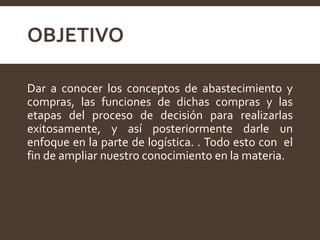 OBJETIVO
Dar a conocer los conceptos de abastecimiento y
compras, las funciones de dichas compras y las
etapas del proceso de decisión para realizarlas
exitosamente, y así posteriormente darle un
enfoque en la parte de logística. . Todo esto con el
fin de ampliar nuestro conocimiento en la materia.
 