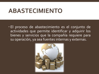 ABASTECIMIENTO
 El proceso de abastecimiento es el conjunto de
actividades que permite identificar y adquirir los
bienes y servicios que la compañía requiere para
su operación, ya sea fuentes internas y externas.
 