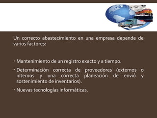 Un correcto abastecimiento en una empresa depende de
varios factores:
 Mantenimiento de un registro exacto y a tiempo.
 Determinación correcta de proveedores (externos o
internos y una correcta planeación de envió y
sostenimiento de inventarios).
 Nuevas tecnologías informáticas.
 