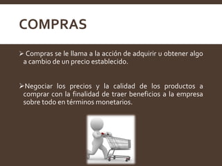 COMPRAS
 Compras se le llama a la acción de adquirir u obtener algo
a cambio de un precio establecido.
Negociar los precios y la calidad de los productos a
comprar con la finalidad de traer beneficios a la empresa
sobre todo en términos monetarios.
 