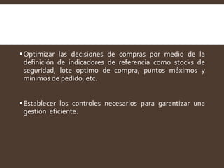 Optimizar las decisiones de compras por medio de la
definición de indicadores de referencia como stocks de
seguridad, lote optimo de compra, puntos máximos y
mínimos de pedido, etc.
Establecer los controles necesarios para garantizar una
gestión eficiente.
 