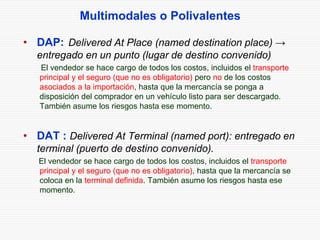 Multimodales o Polivalentes
• DAP: Delivered At Place (named destination place) →
entregado en un punto (lugar de destino convenido)
El vendedor se hace cargo de todos los costos, incluidos el transporte
principal y el seguro (que no es obligatorio) pero no de los costos
asociados a la importación, hasta que la mercancía se ponga a
disposición del comprador en un vehículo listo para ser descargado.
También asume los riesgos hasta ese momento.
• DAT : Delivered At Terminal (named port): entregado en
terminal (puerto de destino convenido).
El vendedor se hace cargo de todos los costos, incluidos el transporte
principal y el seguro (que no es obligatorio), hasta que la mercancía se
coloca en la terminal definida. También asume los riesgos hasta ese
momento.
 