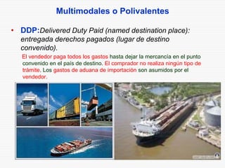 Multimodales o Polivalentes
• DDP:Delivered Duty Paid (named destination place):
entregada derechos pagados (lugar de destino
convenido).
El vendedor paga todos los gastos hasta dejar la mercancía en el punto
convenido en el país de destino. El comprador no realiza ningún tipo de
trámite. Los gastos de aduana de importación son asumidos por el
vendedor.
 