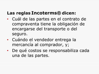 Las reglas Incoterms® dicen:
• Cuál de las partes en el contrato de
compraventa tiene la obligación de
encargarse del transporte o del
seguro.
• Cuándo el vendedor entrega la
mercancía al comprador, y;
• De qué costos se responsabiliza cada
una de las partes.
 