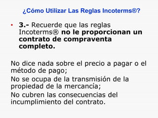 • 3.- Recuerde que las reglas
Incoterms® no le proporcionan un
contrato de compraventa
completo.
No dice nada sobre el precio a pagar o el
método de pago;
No se ocupa de la transmisión de la
propiedad de la mercancía;
No cubren las consecuencias del
incumplimiento del contrato.
¿Cómo Utilizar Las Reglas Incoterms®?
 