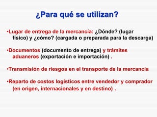 ¿Para qué se utilizan?
•Lugar de entrega de la mercancía: ¿Dónde? (lugar
físico) y ¿cómo? (cargada o preparada para la descarga)
•Documentos (documento de entrega) y trámites
aduaneros (exportación e importación) .
•Transmisión de riesgos en el transporte de la mercancía
•Reparto de costos logísticos entre vendedor y comprador
(en origen, internacionales y en destino) .
 