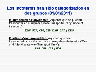 Los Incoterms han sido categorizados en
dos grupos (01/01/2011)
• Multimodales o Polivalentes: Aquellos que se pueden
transportar en cualquier tipo de transporte (“Any mode of
transport”) .
EXW, FCA, CPT, CIP, DAP, DAT y DDP
• Marítimos/vías navegables: Aquellos que sean
transportados por el mar o vías navegables de interior (“Sea
and Inland Waterway Transport Only”).
FAS, CFR, CIF y FOB
 