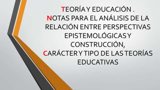 TEORÍAY EDUCACIÓN .
NOTAS PARA EL ANÁLISIS DE LA
RELACIÓN ENTRE PERSPECTIVAS
EPISTEMOLÓGICASY
CONSTRUCCIÓN,
CARÁCTERYTIPO DE LASTEORÍAS
EDUCATIVAS
 