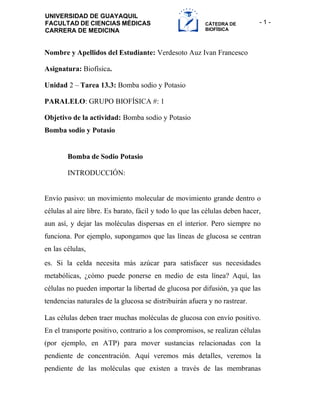 - 1 -
UNIVERSIDAD DE GUAYAQUIL
FACULTAD DE CIENCIAS MÉDICAS
CARRERA DE MEDICINA
CÁTEDRA DE
BIOFÍSICA
Nombre y Apellidos del Estudiante: Verdesoto Auz Ivan Francesco
Asignatura: Biofísica.
Unidad 2 – Tarea 13.3: Bomba sodio y Potasio
PARALELO: GRUPO BIOFÍSICA #: 1
Objetivo de la actividad: Bomba sodio y Potasio
Bomba sodio y Potasio
Bomba de Sodio Potasio
INTRODUCCIÓN:
Envío pasivo: un movimiento molecular de movimiento grande dentro o
células al aire libre. Es barato, fácil y todo lo que las células deben hacer,
aun así, y dejar las moléculas dispersas en el interior. Pero siempre no
funciona. Por ejemplo, supongamos que las líneas de glucosa se centran
en las células,
es. Si la celda necesita más azúcar para satisfacer sus necesidades
metabólicas, ¿cómo puede ponerse en medio de esta línea? Aquí, las
células no pueden importar la libertad de glucosa por difusión, ya que las
tendencias naturales de la glucosa se distribuirán afuera y no rastrear.
Las células deben traer muchas moléculas de glucosa con envío positivo.
En el transporte positivo, contrario a los compromisos, se realizan células
(por ejemplo, en ATP) para mover sustancias relacionadas con la
pendiente de concentración. Aquí veremos más detalles, veremos la
pendiente de las moléculas que existen a través de las membranas
 