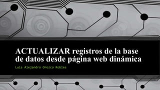 ACTUALIZAR registros de la base
de datos desde página web dinámica
Luis Alejandro Orozco Robles
 