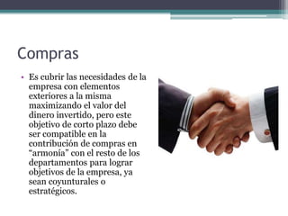 Compras
• Es cubrir las necesidades de la
empresa con elementos
exteriores a la misma
maximizando el valor del
dinero invertido, pero este
objetivo de corto plazo debe
ser compatible en la
contribución de compras en
“armonía” con el resto de los
departamentos para lograr
objetivos de la empresa, ya
sean coyunturales o
estratégicos.
 