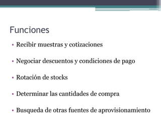 Funciones
• Recibir muestras y cotizaciones
• Negociar descuentos y condiciones de pago
• Rotación de stocks
• Determinar las cantidades de compra
• Busqueda de otras fuentes de aprovisionamiento
 