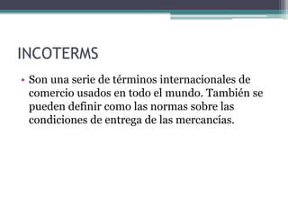 INCOTERMS
• Son una serie de términos internacionales de
comercio usados en todo el mundo. También se
pueden definir como las normas sobre las
condiciones de entrega de las mercancías.
 