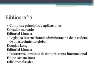 Bibliografia
• Compras: principios y aplicaciones
Salvador mercado
Editorial Limusa
• Logistica internacional: administracion de la cadena
de abastecimiento global.
Douglas Long
Editorial Limusa
• Incoterms, terminos de compra-venta internacional
Felipe Acosta Roca
Ediciones fiscales
 