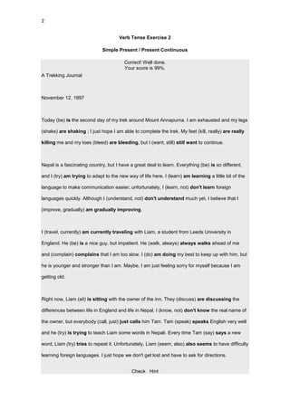 2


                                      Verb Tense Exercise 2

                              Simple Present / Present Continuous

                                         Correct! Well done.
                                         Your score is 99%.
A Trekking Journal



November 12, 1997



Today (be) is the second day of my trek around Mount Annapurna. I am exhausted and my legs

(shake) are shaking ; I just hope I am able to complete the trek. My feet (kill, really) are really

killing me and my toes (bleed) are bleeding, but I (want, still) still want to continue.



Nepal is a fascinating country, but I have a great deal to learn. Everything (be) is so different,

and I (try) am trying to adapt to the new way of life here. I (learn) am learning a little bit of the

language to make communication easier; unfortunately, I (learn, not) don't learn foreign

languages quickly. Although I (understand, not) don't understand much yet, I believe that I

(improve, gradually) am gradually improving.



I (travel, currently) am currently traveling with Liam, a student from Leeds University in

England. He (be) is a nice guy, but impatient. He (walk, always) always walks ahead of me

and (complain) complains that I am too slow. I (do) am doing my best to keep up with him, but

he is younger and stronger than I am. Maybe, I am just feeling sorry for myself because I am

getting old.



Right now, Liam (sit) is sitting with the owner of the inn. They (discuss) are discussing the

differences between life in England and life in Nepal. I (know, not) don't know the real name of

the owner, but everybody (call, just) just calls him Tam. Tam (speak) speaks English very well

and he (try) is trying to teach Liam some words in Nepali. Every time Tam (say) says a new

word, Liam (try) tries to repeat it. Unfortunately, Liam (seem, also) also seems to have difficulty

learning foreign languages. I just hope we don't get lost and have to ask for directions.


                                            Check Hint
 