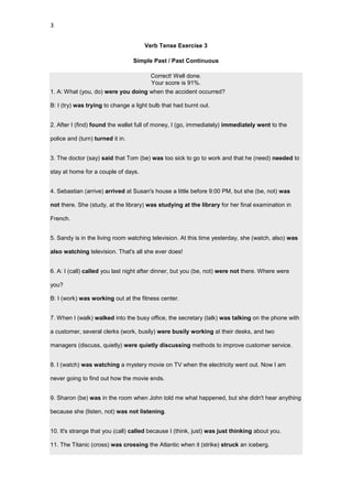3


                                     Verb Tense Exercise 3

                                  Simple Past / Past Continuous

                                        Correct! Well done.
                                        Your score is 91%.
1. A: What (you, do) were you doing when the accident occurred?

B: I (try) was trying to change a light bulb that had burnt out.


2. After I (find) found the wallet full of money, I (go, immediately) immediately went to the

police and (turn) turned it in.


3. The doctor (say) said that Tom (be) was too sick to go to work and that he (need) needed to

stay at home for a couple of days.


4. Sebastian (arrive) arrived at Susan's house a little before 9:00 PM, but she (be, not) was

not there. She (study, at the library) was studying at the library for her final examination in

French.


5. Sandy is in the living room watching television. At this time yesterday, she (watch, also) was

also watching television. That's all she ever does!


6. A: I (call) called you last night after dinner, but you (be, not) were not there. Where were

you?

B: I (work) was working out at the fitness center.


7. When I (walk) walked into the busy office, the secretary (talk) was talking on the phone with

a customer, several clerks (work, busily) were busily working at their desks, and two

managers (discuss, quietly) were quietly discussing methods to improve customer service.


8. I (watch) was watching a mystery movie on TV when the electricity went out. Now I am

never going to find out how the movie ends.


9. Sharon (be) was in the room when John told me what happened, but she didn't hear anything

because she (listen, not) was not listening.


10. It's strange that you (call) called because I (think, just) was just thinking about you.

11. The Titanic (cross) was crossing the Atlantic when it (strike) struck an iceberg.
 