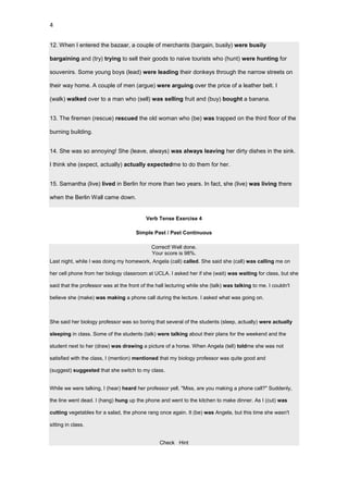 4


12. When I entered the bazaar, a couple of merchants (bargain, busily) were busily

bargaining and (try) trying to sell their goods to naive tourists who (hunt) were hunting for

souvenirs. Some young boys (lead) were leading their donkeys through the narrow streets on

their way home. A couple of men (argue) were arguing over the price of a leather belt. I

(walk) walked over to a man who (sell) was selling fruit and (buy) bought a banana.


13. The firemen (rescue) rescued the old woman who (be) was trapped on the third floor of the

burning building.


14. She was so annoying! She (leave, always) was always leaving her dirty dishes in the sink.

I think she (expect, actually) actually expectedme to do them for her.


15. Samantha (live) lived in Berlin for more than two years. In fact, she (live) was living there

when the Berlin Wall came down.


                                           Verb Tense Exercise 4

                                       Simple Past / Past Continuous

                                              Correct! Well done.
                                              Your score is 98%.
Last night, while I was doing my homework, Angela (call) called. She said she (call) was calling me on

her cell phone from her biology classroom at UCLA. I asked her if she (wait) was waiting for class, but she

said that the professor was at the front of the hall lecturing while she (talk) was talking to me. I couldn't

believe she (make) was making a phone call during the lecture. I asked what was going on.



She said her biology professor was so boring that several of the students (sleep, actually) were actually

sleeping in class. Some of the students (talk) were talking about their plans for the weekend and the

student next to her (draw) was drawing a picture of a horse. When Angela (tell) toldme she was not

satisfied with the class, I (mention) mentioned that my biology professor was quite good and

(suggest) suggested that she switch to my class.


While we were talking, I (hear) heard her professor yell, "Miss, are you making a phone call?" Suddenly,

the line went dead. I (hang) hung up the phone and went to the kitchen to make dinner. As I (cut) was

cutting vegetables for a salad, the phone rang once again. It (be) was Angela, but this time she wasn't

sitting in class.


                                                 Check Hint
 