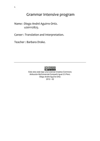 5



         Grammar Intensive program

Name : Diego André Aguirre Ortiz.
       u201112825.

Career : Translation and Interpretation.

Teacher : Barbara Drake.




           Este obra está bajo una Licencia Creative Commons
            Atribución-NoComercial-Compartir Igual 2.5 Perú.
                        Diego André Aguirre Ortiz
                                2012 - 02
 