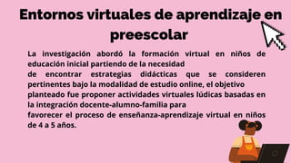 La investigación abordó la formación virtual en niños de
educación inicial partiendo de la necesidad
de encontrar estrategias didácticas que se consideren
pertinentes bajo la modalidad de estudio online, el objetivo
planteado fue proponer actividades virtuales lúdicas basadas en
la integración docente-alumno-familia para
favorecer el proceso de enseñanza-aprendizaje virtual en niños
de 4 a 5 años.
Entornos virtuales de aprendizaje en
preescolar
 