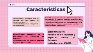 20.43%
Características
Interactividad: conseguir que la
persona que está usando la
plataforma tenga
conciencia de que es el protagonista
de su formación.
Flexibilidad: conjunto de funcionalidades que permiten
que el sistema de e-learning tenga una adaptación fácil
en la organización donde se quiere implantar, en relación
a la estructura institucional, los planes de estudio de la
institución y, por último, a los contenidos y estilos
pedagógicos de la organización.
Escalabilidad: capacidad de la
plataforma de e-learning de
funcionar
igualmente con un número pequeño
o grande de usuarios.
Estandarización:
Posibilidad de importar y
exportar cursos en
formatos
estándar como SCORM.
 