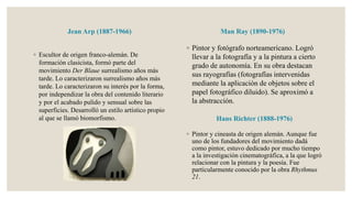 Jean Arp (1887-1966)
◦ Escultor de origen franco-alemán. De
formación clasicista, formó parte del
movimiento Der Blaue surrealismo años más
tarde. Lo caracterizaron surrealismo años más
tarde. Lo caracterizaron su interés por la forma,
por independizar la obra del contenido literario
y por el acabado pulido y sensual sobre las
superficies. Desarrolló un estilo artístico propio
al que se llamó biomorfismo.
Man Ray (1890-1976)
◦ Pintor y fotógrafo norteamericano. Logró
llevar a la fotografía y a la pintura a cierto
grado de autonomía. En su obra destacan
sus rayografías (fotografías intervenidas
mediante la aplicación de objetos sobre el
papel fotográfico diluido). Se aproximó a
la abstracción.
◦ Pintor y cineasta de origen alemán. Aunque fue
uno de los fundadores del movimiento dadá
como pintor, estuvo dedicado por mucho tiempo
a la investigación cinematográfica, a la que logró
relacionar con la pintura y la poesía. Fue
particularmente conocido por la obra Rhythmus
21.
Hans Richter (1888-1976)
 
