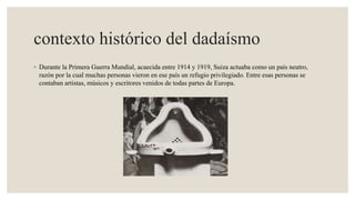 contexto histórico del dadaísmo
◦ Durante la Primera Guerra Mundial, acaecida entre 1914 y 1919, Suiza actuaba como un país neutro,
razón por la cual muchas personas vieron en ese país un refugio privilegiado. Entre esas personas se
contaban artistas, músicos y escritores venidos de todas partes de Europa.
 