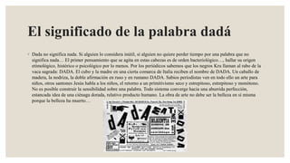 El significado de la palabra dadá
◦ Dada no significa nada. Si alguien lo considera inútil, si alguien no quiere perder tiempo por una palabra que no
significa nada… El primer pensamiento que se agita en estas cabezas es de orden bacteriológico…, hallar su origen
etimológico, histórico o psicológico por lo menos. Por los periódicos sabemos que los negros Kru llaman al rabo de la
vaca sagrada: DADA. El cubo y la madre en una cierta comarca de Italia reciben el nombre de DADA. Un caballo de
madera, la nodriza, la doble afirmación en ruso y en rumano DADA. Sabios periodistas ven en todo ello un arte para
niños, otros santones Jesús habla a los niños, el retorno a un primitivismo seco y estrepitoso, estrepitoso y monótono.
No es posible construir la sensibilidad sobre una palabra. Todo sistema converge hacia una aburrida perfección,
estancada idea de una ciénaga dorada, relativo producto humano. La obra de arte no debe ser la belleza en sí misma
porque la belleza ha muerto…
 