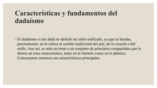 Características y fundamentos del
dadaísmo
◦ El dadaísmo o arte dadá no definió un estilo unificado, ya que se basaba,
precisamente, en la crítica al sentido tradicional del arte, de la escuela o del
estilo. Aun así, se unía en torno a un conjunto de principios compartidos que le
dieron un tono característico, tanto en lo literario como en lo plástico.
Conozcamos entonces sus características principales.
 