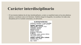 Carácter interdisciplinario
◦ El movimiento dadaísta fue de tipo interdisciplinario, es decir, se manifestó tanto en las artes plásticas
(pintura y escultura) como en la literatura. También integró la foografía y la escultura. En todas estas
disciplinas privó el sentido iconoclasta y la subversión.
 