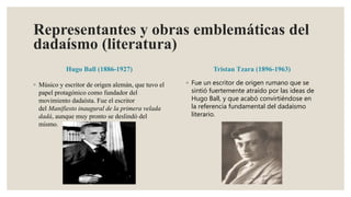 Representantes y obras emblemáticas del
dadaísmo (literatura)
Hugo Ball (1886-1927)
◦ Músico y escritor de origen alemán, que tuvo el
papel protagónico como fundador del
movimiento dadaísta. Fue el escritor
del Manifiesto inaugural de la primera velada
dadá, aunque muy pronto se deslindó del
mismo.
Tristan Tzara (1896-1963)
◦ Fue un escritor de origen rumano que se
sintió fuertemente atraído por las ideas de
Hugo Ball, y que acabó convirtiéndose en
la referencia fundamental del dadaísmo
literario.
 