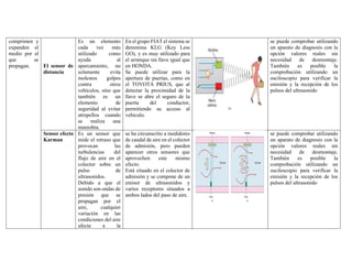 comprimen y
expanden el
medio por el
que se
propagan. El sensor de
distancia
Es un elemento
cada vez más
utilizado como
ayuda al
aparcamiento, no
solamente evita
molestos golpes
contra otros
vehículos, sino que
también es un
elemento de
seguridad al evitar
atropellos cuando
se realiza una
maniobra.
En el grupo FIAT el sistema se
denomina KLG (Key Less
GO), y es muy utilizado para
el arranque sin llave igual que
en HONDA.
Se puede utilizar para la
apertura de puertas, como en
el TOYOTA PRIUS, que al
detectar la proximidad de la
llave se abre el seguro de la
puerta del conductor,
permitiendo su acceso al
vehículo.
se puede comprobar utilizando
un aparato de diagnosis con la
opción valores reales sin
necesidad de desmontaje.
También es posible la
comprobación utilizando un
osciloscopio para verificar la
emisión y la recepción de los
pulsos del ultrasonido
Sensor efecto
Karman
Es un sensor que
mide el retraso que
provocan las
turbulencias del
flujo de aire en el
colector sobre un
pulso de
ultrasonidos.
Debido a que el
sonido son ondas de
presión que se
propagan por el
aire, cualquier
variación en las
condiciones del aire
afecta a la
se ha circunscrito a medidores
de caudal de aire en el colector
de admisión, pero pueden
aparecer otros sensores que
aprovechen este mismo
efecto.
Está situado en el colector de
admisión y se compone de un
emisor de ultrasonidos y
varios receptores situados a
ambos lados del paso de aire.
se puede comprobar utilizando
un aparato de diagnosis con la
opción valores reales sin
necesidad de desmontaje.
También es posible la
comprobación utilizando un
osciloscopio para verificar la
emisión y la recepción de los
pulsos del ultrasonido
 