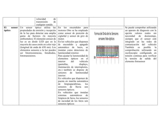 velocidad de
transmisión de
cualquier sonido.
El sensor
óptico
Un sensor óptico utiliza las
propiedades de emisión y recepción
de la luz para detectar una amplia
gama de factores (la mayoría
ambientales). El elemento emisor de
luz es un diodo LED que en la
mayoría de casos emite en color rojo
(longitud de onda de 650 nm). Los
elementos sensores a la luz pueden
ser fotorresistencias, fotodiodos,
fototransistores.
En los encendidos para
motores Otto se ha empleado
como sensor de posición de
cigüeñal y sensor de giro de
motor.
En los vehículos que disponen
de encendido y apagado
automático de luces, se
instalan como detectores de
luminosidad exterior.
Para ajustar la luminosidad de
elementos ópticos en el
interior del vehículo
(pantallas, displays,
iluminación de interruptores,
etc.) también se dispone de
sensores de luminosidad
interior.
En vehículos que disponen de
puesta en marcha automática
de limpiaparabrisas, los
sensores de lluvia son
sensores ópticos.
En vehículos que instalan
sistemas automáticos de
limpieza de faros, los sensores
de suciedad de los faros son
sensores ópticos
Se puede comprobar utilizando
un aparato de diagnosis con la
opción valores reales sin
necesidad de desmontaje,
siempre que el sensor esté
integrado en las redes de
comunicación del vehículo
También es posible la
comprobación utilizando un
osciloscopio configurado en
tensión continua para verificar
la tensión de salida del
elemento fotosensor
 