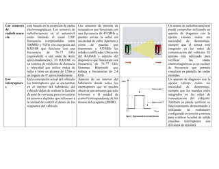 Los sensores
de
radiofrecuen
cia
está basado en la recepción de ondas
electromagnéticas. Los sensores de
radiofrecuencia en el automóvil
están limitado al canal UHF
frecuencia comprendidas entre
300MHz y 3GHz con excepción del
RADAR que funciona con una
frecuencia de 76-77 GHz
(equivalente a una onda de 4mm
aproximadamente). El RADAR es
un sistema de medición de distancia
y velocidad que utiliza ondas de
radio y tiene un alcance de 120m y
un ángulo de 4° aproximadamente
Los sensores de presión de
neumáticos que funcionan con
una frecuencia de 433MHz y
pueden enviar la señal sin
necesidad de cable Apertura y
cierre de puertas que
transmiten a 433MHz las
señales codificadas Ubicación
del RADAR y aspecto del
dispositivo que funcionan con
frecuencia de 76-77 GHz
Sistemas Bluetooth que
trabaja a frecuencias de 2.4
GHz
Un sensor de radiofrecuencia se
puede comprobar utilizando un
aparato de diagnosis con la
opción valores reales sin
necesidad de desmontaje,
siempre que el sensor esté
integrado en las redes de
comunicación del vehículo. El
aparato más adecuado para
verificar las ondas
electromagnéticas es un escáner
de frecuencia que permite
visualizar en pantalla las ondas
emitidas.
Los
interruptore
s
En la concepción actual del vehículo
los interruptores que se encuentran
en el interior del habitáculo del
vehículo dejan de realizar la función
de paso de corriente para convertirse
en sensores digitales que informan a
la unidad de control el deseo de los
ocupantes del vehículo
Aspecto de un interior del
habitáculo donde todos los
interruptores que se pueden
observar son sensores que solo
informan a la unidad de
control correspondiente de los
deseos del ocupante (BMW)
Un aparato de diagnosis con la
opción valores reales sin
necesidad de desmontaje,
siempre que los mandos estén
integrados en las redes de
comunicación del vehículo.
También se puede verificar su
funcionamiento desmontando y
utilizando un multímetro
configurado en tensión continua
para verificar la señal de salida
(muchos interruptores son
divisores de tensión)
 