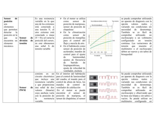 Sensor de
posición
son
elementos
que permiten
detectar la
posición en la
que se
encuentra un
elemento
mecánico.
Sensor de
división de
tensión
Es una resistencia
variable en la que
uno de los extremos
está conectado a
una tensión V, el
otro extremo está
conectado a masa
(V = 0) y al variar la
posición del cursor,
en este obtenemos
una señal S de
tensión variable
➢ En el motor se utiliza
como sensor de
posición de mariposas,
sensor de posición de
chapaletas
➢ En la climatización
como sensor de
posición de trampillas
para el control del
flujo y mezcla de aire.
➢ En el habitáculo como
sensor de posición de
acelerador, mandos de
control para el ajuste
de luminosidad,
ajustes de frecuencia
de barrido de
limpiaparabrisas,
ajuste de velocidad de
ventilador, etcétera
se puede comprobar utilizando
un aparato de diagnosis con la
opción valores reales y
variando sus condiciones sin
necesidad de desmontaje.
También se es fácil de
comprobar utilizando un
osciloscopio o un voltímetro
configurando en tensión
continua. Las variaciones de
tensión que muestra el
multímetro o el osciloscopio
deben ser suaves y sin saltos de
brusquedad
Sensor de
PWM
consiste en un
circuito electrónico
que incluye una
resistencia variable
y que proporciona
una señal de dos
valores (binaria)
cuya anchura varía
con la posición de
la resistencia
variable.
En el interior del habitáculo
para el control de luminosidad
del cuadro, al mando para el
control de altura de faros, los
mandos de control de
ventilador de calefacción
En el motor se puede
encontrar el sensor de
posición de mariposa, el
sensor de chapaletas, el sensor
Se puede comprobar utilizando
un aparato de diagnosis con la
opción valores reales y
variando sus condiciones sin
necesidad de desmontaje.
También se es fácil de
comprobar utilizando un
osciloscopio y observando que
la traza sea limpia y sin saltos o
vacíos. Se puede utilizar un
multímetro configurado en
 