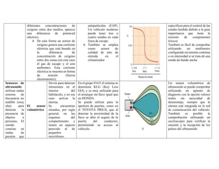 diferentes concentraciones de
oxígeno entre dos medios, aparece
una diferencia de potencial
eléctrico.
➢ De esta forma un sensor de
oxígeno genera una corriente
eléctrica que está basado en
la diferencia de
concentración de oxígeno
entre dos zonas (en este caso
el gas de escape y el aire
ambiente). Esta corriente
eléctrica se muestra en forma
de tensión (fuerza
electromotriz).
antipartículas (FAP).
Un vehículo moderno
puede tener tres o
cuatro sondas en cada
línea de escape
➢ También se emplea
como sensor de
calidad de aire de
entrada en el
climatizador
específicas para el control de las
sondas lambda debido a la gran
importancia que tiene la
emisión de componentes
tóxicos
También es fácil de comprobar
utilizando un multímetro
configurado en tensión continua
o en intensidad si se trata de una
sonda da banda ancha
Sensores de
ultrasonido
utilizan ondas
sonoras de
frecuencia no
audible (muy
alta) para
detectar la
presencia de
objetos o
personas. El
sonido
consiste en
ondas de
presión que
El sensor
volumétrico
Sirven para detectar
intrusiones en el
interior del
habitáculo, y en ese
caso activar la
alarma.
Se encuentran
situados, por regla
general, en las
esquinas del
compartimento y
tienen un aspecto
parecido al de
pequeños
micrófonos.
En el grupo FIAT el sistema se
denomina KLG (Key Less
GO), y es muy utilizado para
el arranque sin llave igual que
en HONDA.
Se puede utilizar para la
apertura de puertas, como en
el TOYOTA PRIUS, que al
detectar la proximidad de la
llave se abre el seguro de la
puerta del conductor,
permitiendo su acceso al
vehículo.
Un sensor volumétrico de
ultrasonido se puede comprobar
utilizando un aparato de
diagnosis con la opción valores
reales sin necesidad de
desmontaje, siempre que la
alarma esté integrada en la red
de comunicación del vehículo.
También es posible la
comprobación utilizando un
osciloscopio para verificar la
emisión y la recepción de los
pulsos del ultrasonido
 