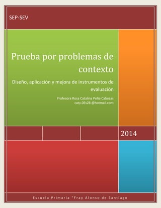 E s c u e l a P r i m a r i a “ F r a y A l o n s o d e S a n t i a g o
2014
Prueba por problemas de
contexto
Diseño, aplicación y mejora de instrumentos de
evaluación
Profesora Rosa Catalina Peña Cabezas
caty.0Es28 @hotmail.com
SEP-SEV
 
