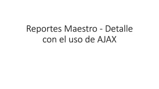 Reportes Maestro - Detalle
con el uso de AJAX
 